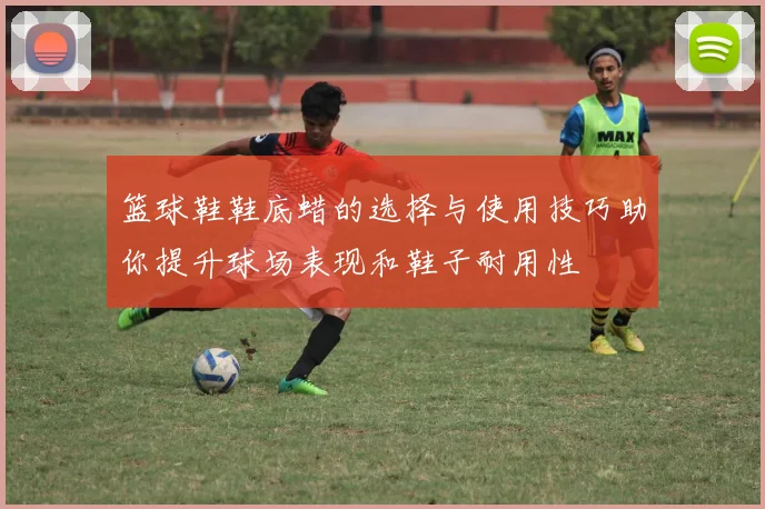 篮球鞋鞋底蜡的选择与使用技巧助你提升球场表现和鞋子耐用性
