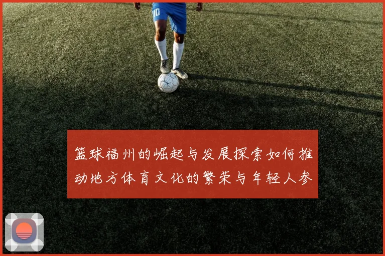 篮球福州的崛起与发展探索如何推动地方体育文化的繁荣与年轻人参与热情