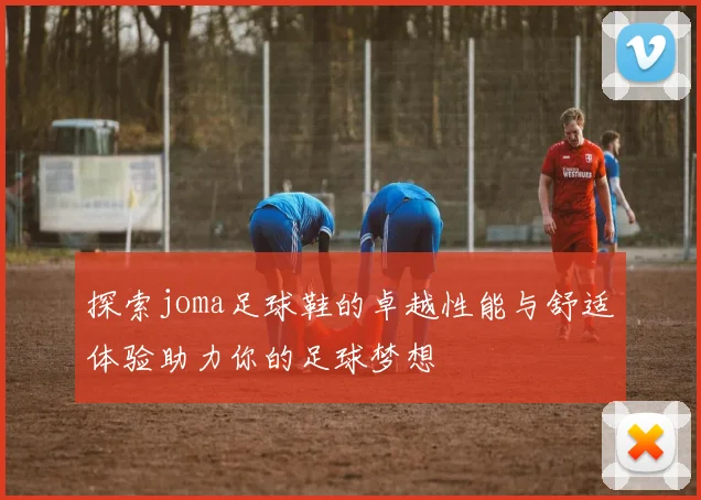 探索joma足球鞋的卓越性能与舒适体验助力你的足球梦想